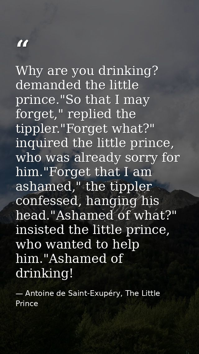Why are you drinking? demanded the little prince."So that I may forget," replied the tippler."Forget what?" inquired the — Antoine de Saint-Exupéry, The Little Prince