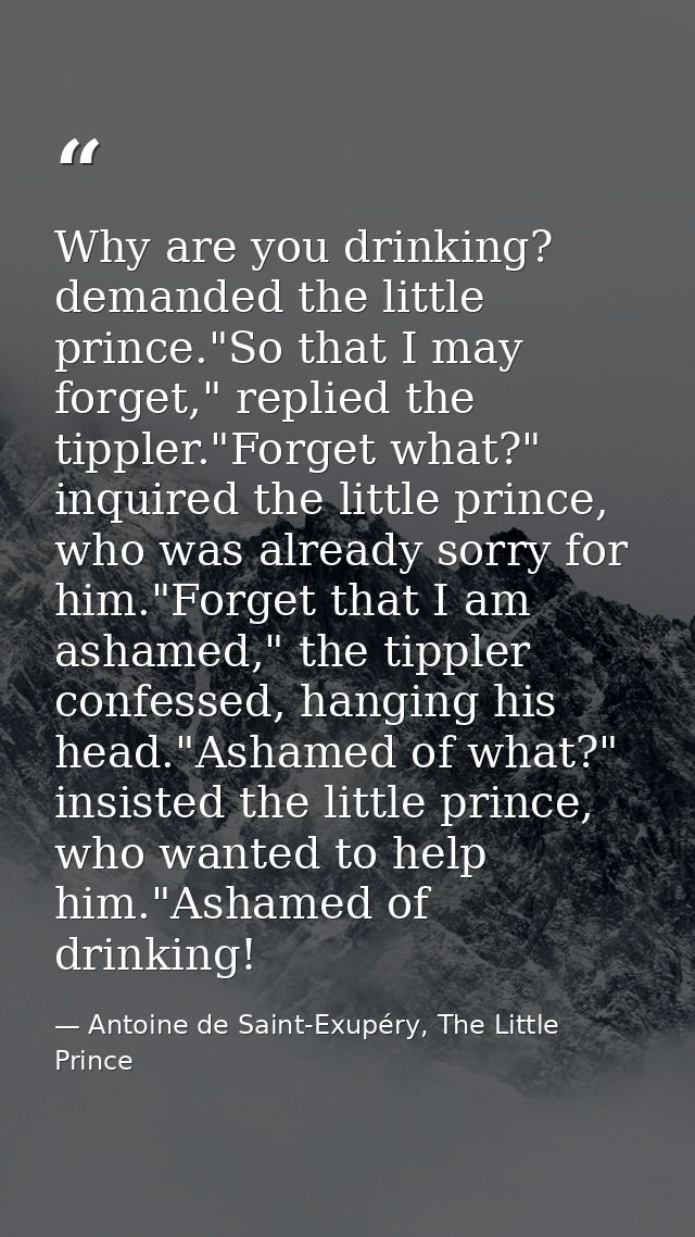 Why are you drinking? demanded the little prince."So that I may forget," replied the tippler."Forget what?" inquired the — Antoine de Saint-Exupéry, The Little Prince