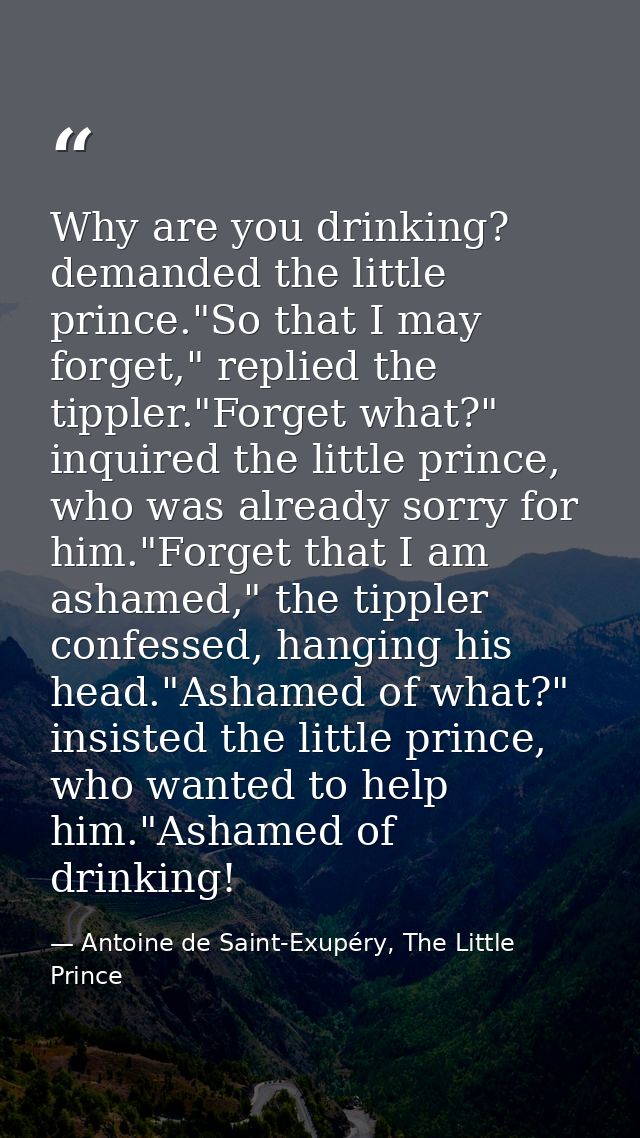 Why are you drinking? demanded the little prince."So that I may forget," replied the tippler."Forget what?" inquired the — Antoine de Saint-Exupéry, The Little Prince