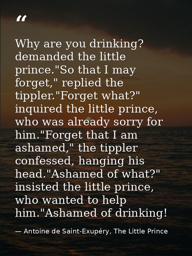 Why are you drinking? demanded the little prince."So that I may forget," replied the tippler."Forget what?" inquired the — Antoine de Saint-Exupéry, The Little Prince