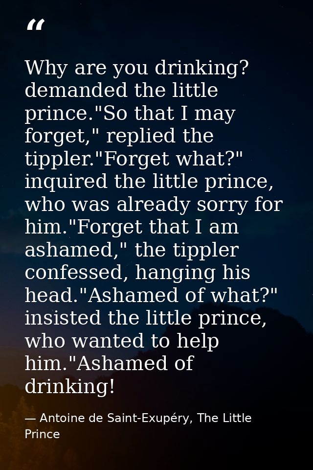 Why are you drinking? demanded the little prince."So that I may forget," replied the tippler."Forget what?" inquired the — Antoine de Saint-Exupéry, The Little Prince