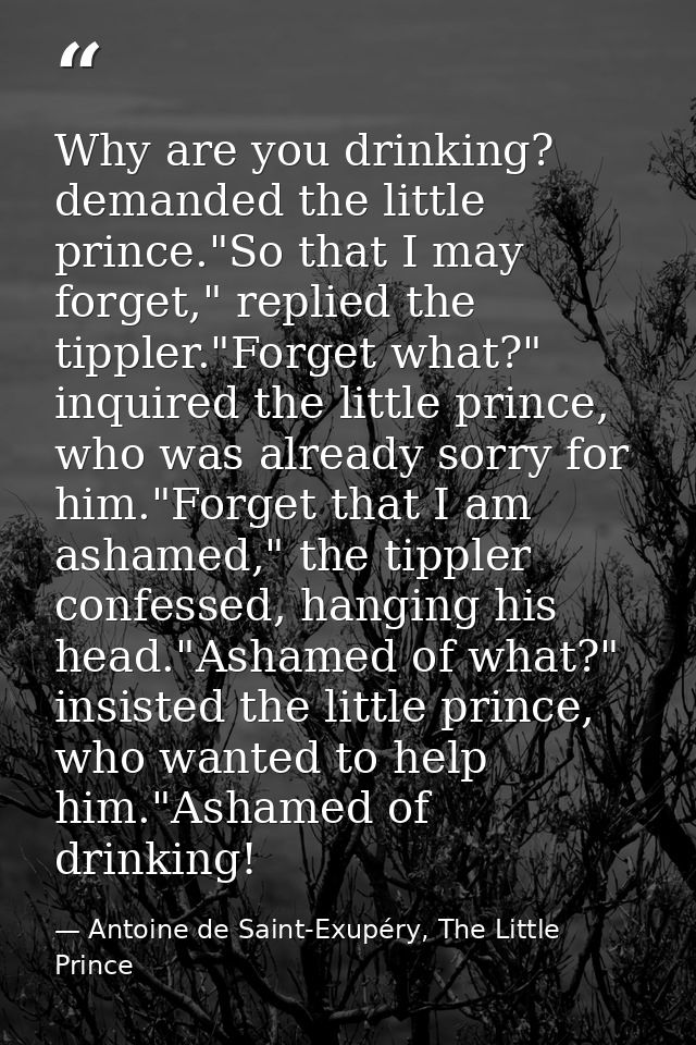 Why are you drinking? demanded the little prince."So that I may forget," replied the tippler."Forget what?" inquired the — Antoine de Saint-Exupéry, The Little Prince