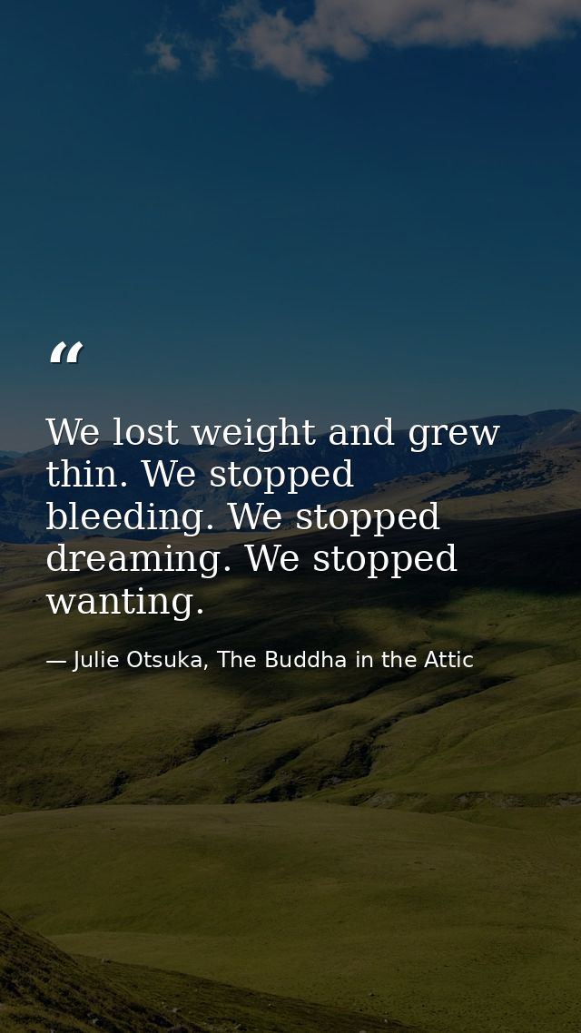 We lost weight and grew thin. We stopped bleeding. We stopped dreaming. We stopped wanting. — Julie Otsuka, The Buddha in the Attic