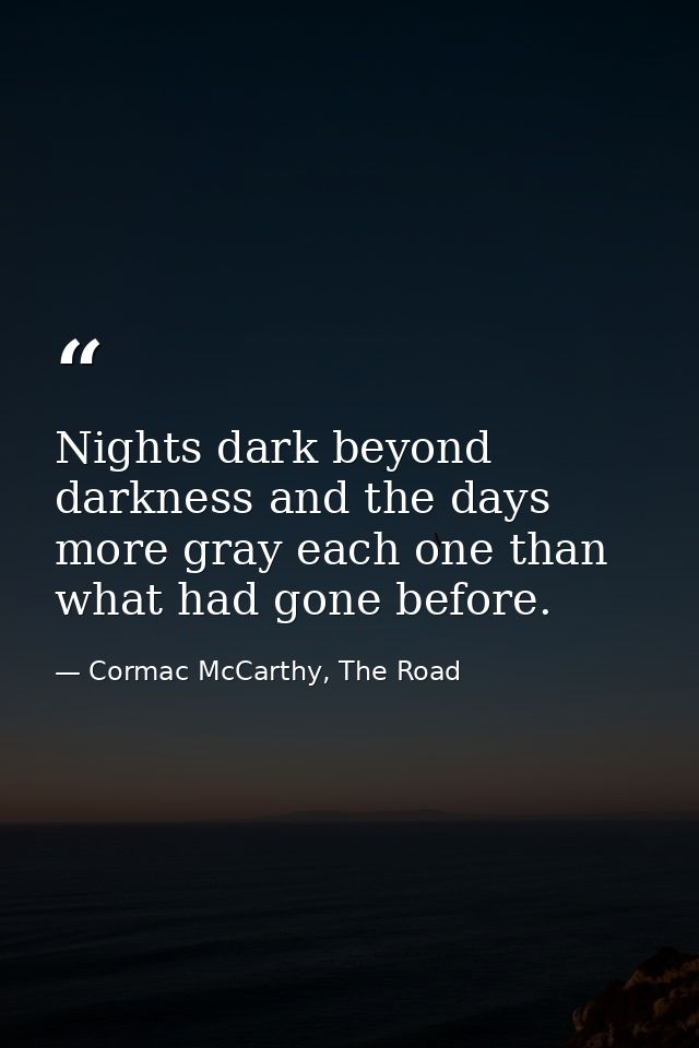 Nights dark beyond darkness and the days more gray each one than what had gone before. — Cormac McCarthy, The Road