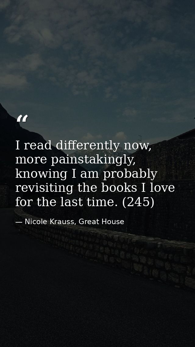 I read differently now, more painstakingly, knowing I am probably revisiting the books I love for the last time. (245) — Nicole Krauss, Great House