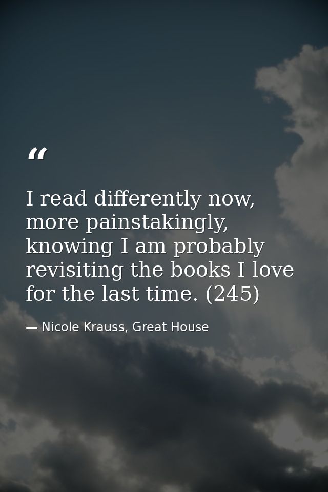 I read differently now, more painstakingly, knowing I am probably revisiting the books I love for the last time. (245) — Nicole Krauss, Great House