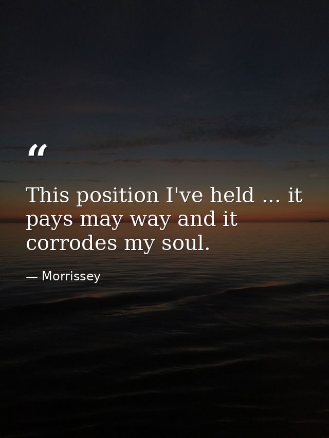 This position I've held ... it pays may way and it corrodes my soul. — Morrissey