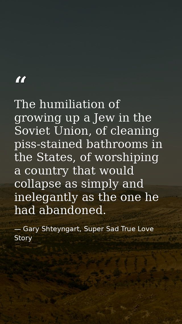 The humiliation of growing up a Jew in the Soviet Union, of cleaning piss-stained bathrooms in the States, of worshiping — Gary Shteyngart, Super Sad True Love Story