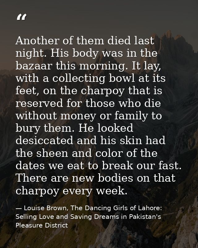 Another of them died last night. His body was in the bazaar this morning. It lay, with a collecting bowl at its feet, on — Louise Brown, The Dancing Girls of Lahore: Selling Love and Saving Dreams in Pakistan's Pleasure District