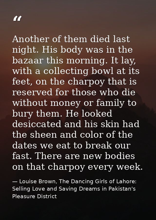 Another of them died last night. His body was in the bazaar this morning. It lay, with a collecting bowl at its feet, on — Louise Brown, The Dancing Girls of Lahore: Selling Love and Saving Dreams in Pakistan's Pleasure District