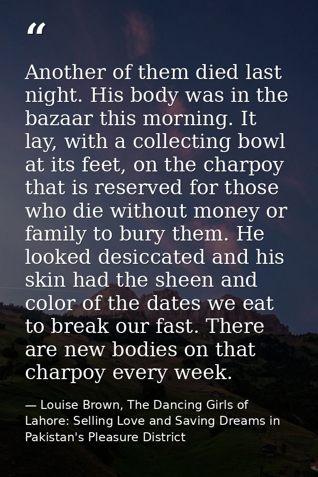 Another of them died last night. His body was in the bazaar this morning. It lay, with a collecting bowl at its feet, on — Louise Brown, The Dancing Girls of Lahore: Selling Love and Saving Dreams in Pakistan's Pleasure District