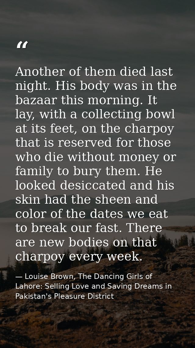 Another of them died last night. His body was in the bazaar this morning. It lay, with a collecting bowl at its feet, on — Louise Brown, The Dancing Girls of Lahore: Selling Love and Saving Dreams in Pakistan's Pleasure District