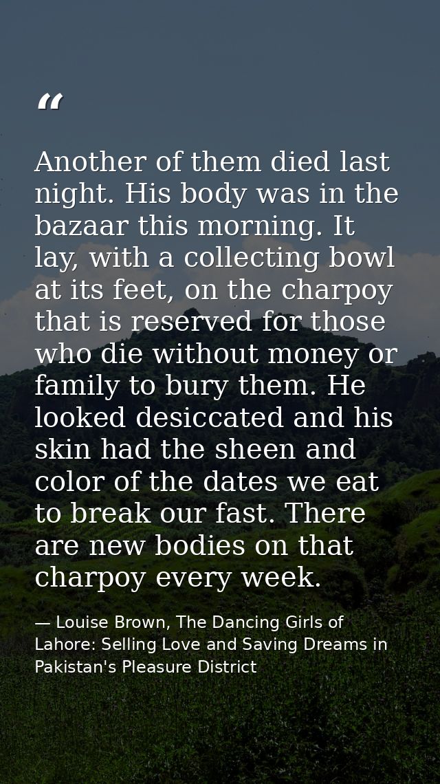 Another of them died last night. His body was in the bazaar this morning. It lay, with a collecting bowl at its feet, on — Louise Brown, The Dancing Girls of Lahore: Selling Love and Saving Dreams in Pakistan's Pleasure District