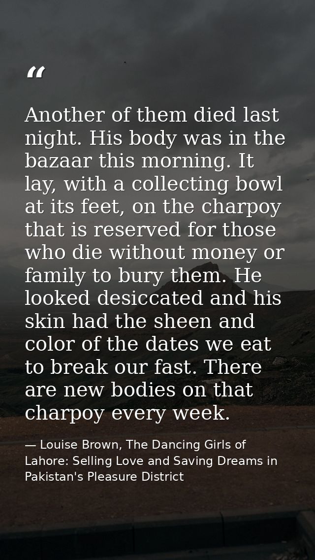 Another of them died last night. His body was in the bazaar this morning. It lay, with a collecting bowl at its feet, on — Louise Brown, The Dancing Girls of Lahore: Selling Love and Saving Dreams in Pakistan's Pleasure District