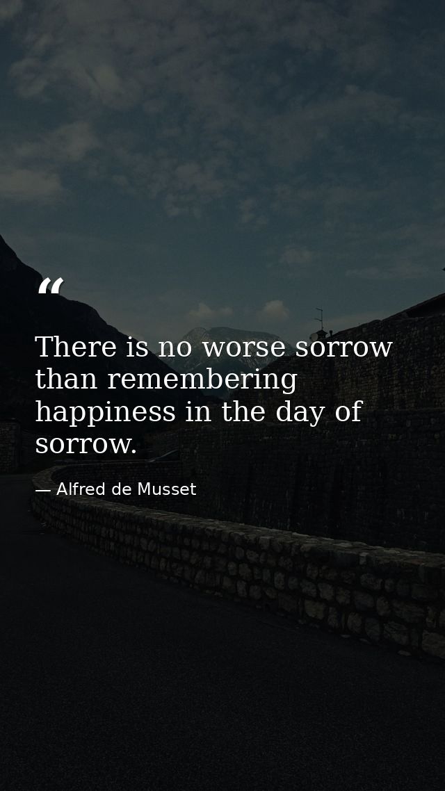 There is no worse sorrow than remembering happiness in the day of sorrow. — Alfred de Musset