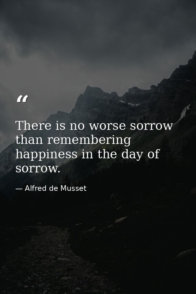 There is no worse sorrow than remembering happiness in the day of sorrow. — Alfred de Musset