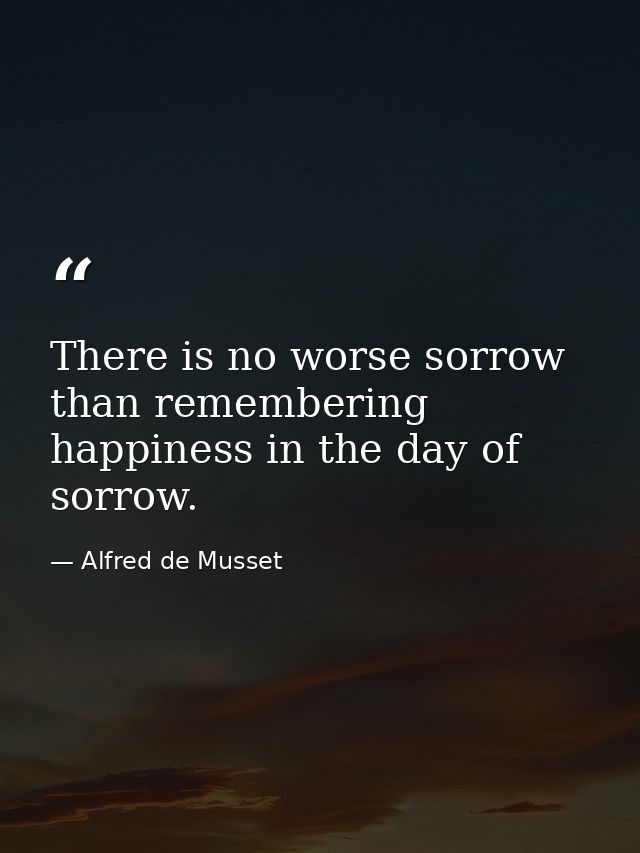 There is no worse sorrow than remembering happiness in the day of sorrow. — Alfred de Musset