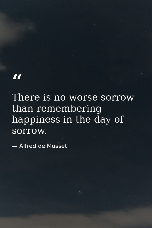 There is no worse sorrow than remembering happiness in the day of sorrow. — Alfred de Musset