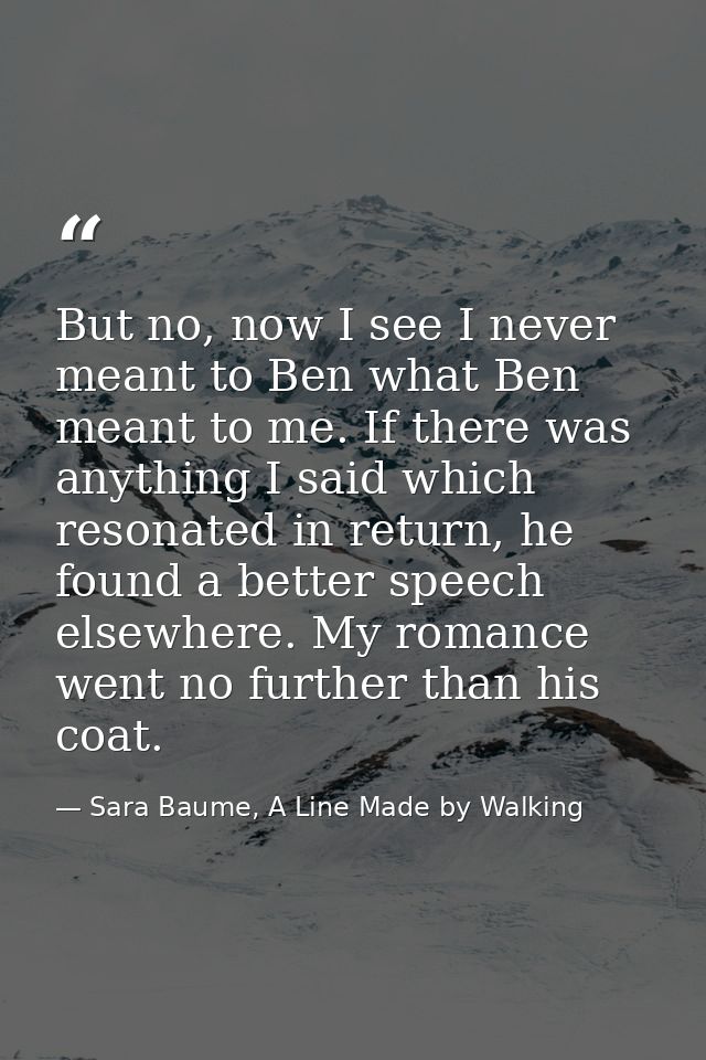 But no, now I see I never meant to Ben what Ben meant to me. If there was anything I said which resonated in return, he  — Sara Baume, A Line Made by Walking