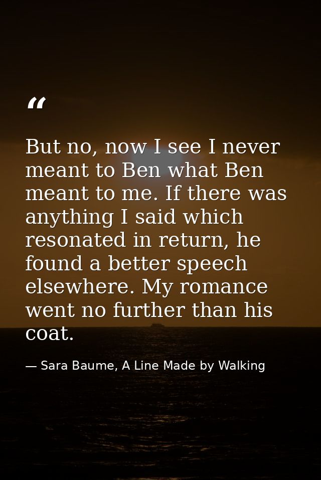 But no, now I see I never meant to Ben what Ben meant to me. If there was anything I said which resonated in return, he  — Sara Baume, A Line Made by Walking