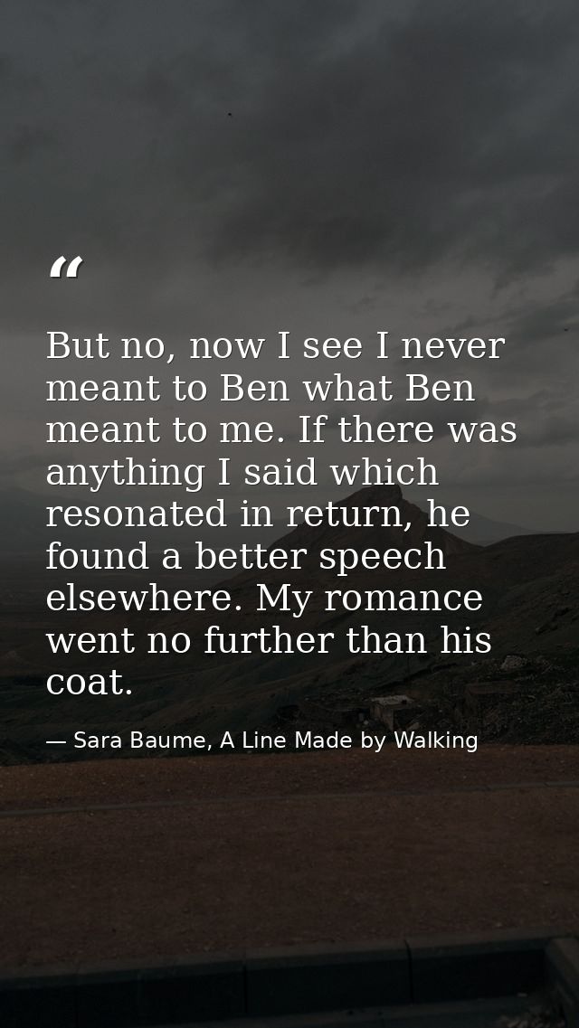 But no, now I see I never meant to Ben what Ben meant to me. If there was anything I said which resonated in return, he  — Sara Baume, A Line Made by Walking