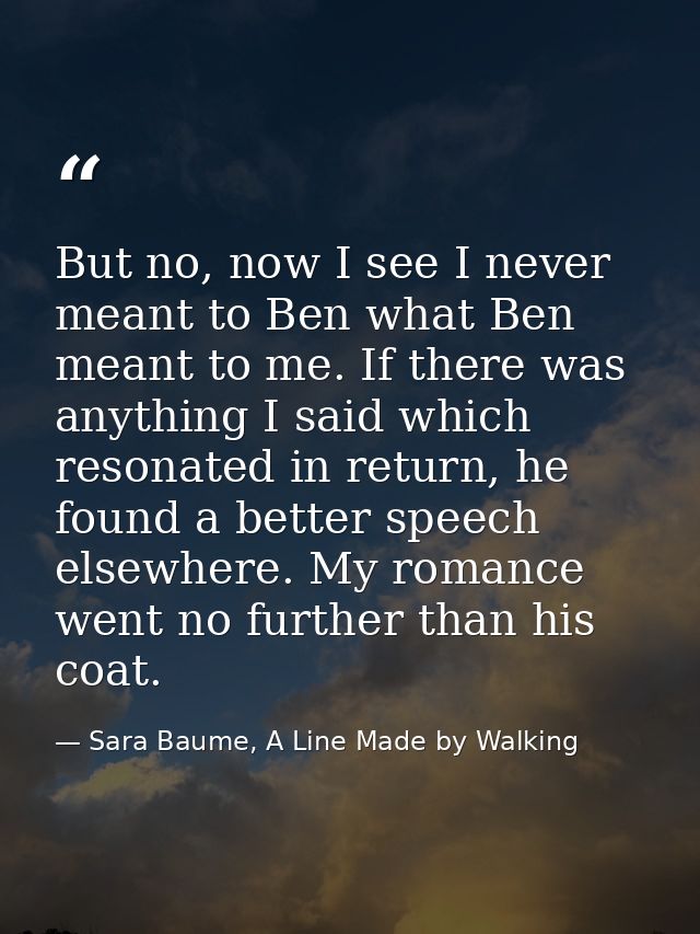 But no, now I see I never meant to Ben what Ben meant to me. If there was anything I said which resonated in return, he  — Sara Baume, A Line Made by Walking