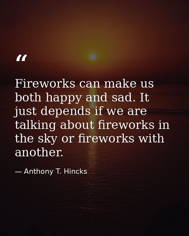 Fireworks can make us both happy and sad. It just depends if we are talking about fireworks in the sky or fireworks with — Anthony T. Hincks