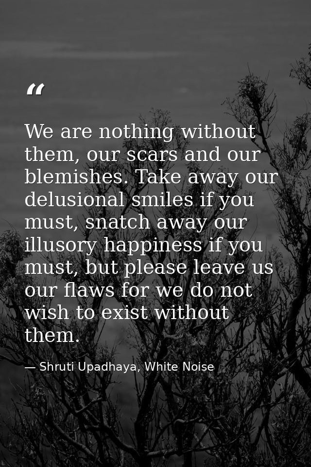 We are nothing without them, our scars and our blemishes. Take away our delusional smiles if you must, snatch away our i — Shruti Upadhaya, White Noise