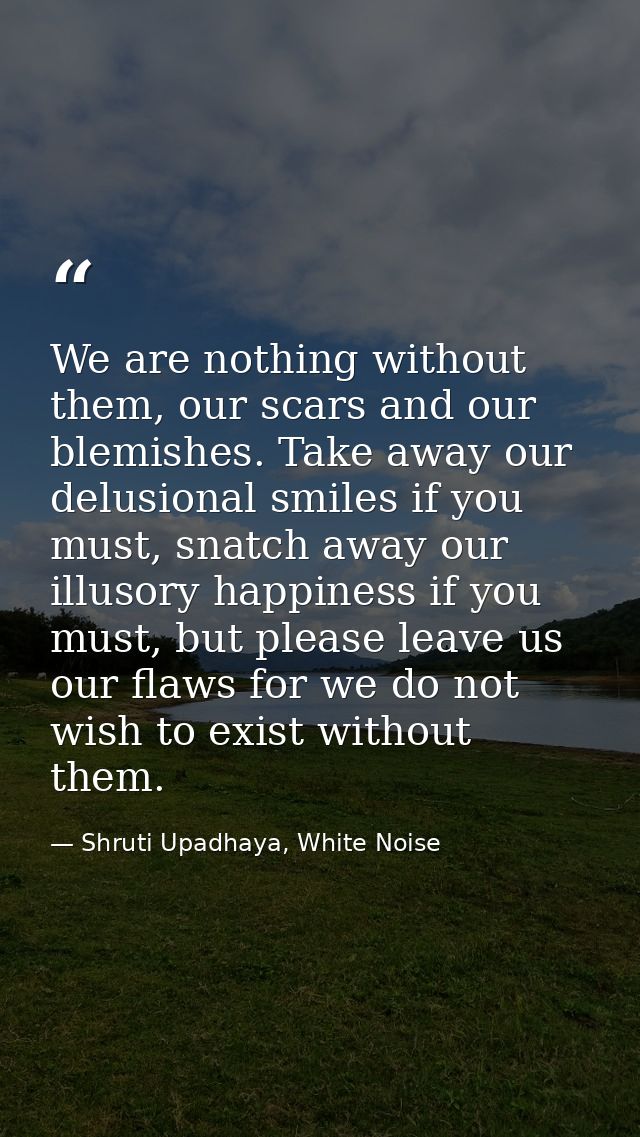 We are nothing without them, our scars and our blemishes. Take away our delusional smiles if you must, snatch away our i — Shruti Upadhaya, White Noise