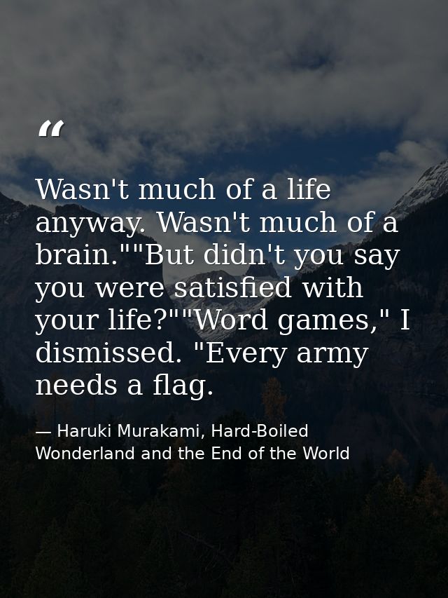 Wasn't much of a life anyway. Wasn't much of a brain.""But didn't you say you were satisfied with your life?""Word games — Haruki Murakami, Hard-Boiled Wonderland and the End of the World
