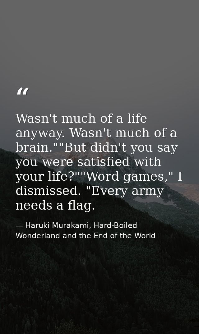 Wasn't much of a life anyway. Wasn't much of a brain.""But didn't you say you were satisfied with your life?""Word games — Haruki Murakami, Hard-Boiled Wonderland and the End of the World