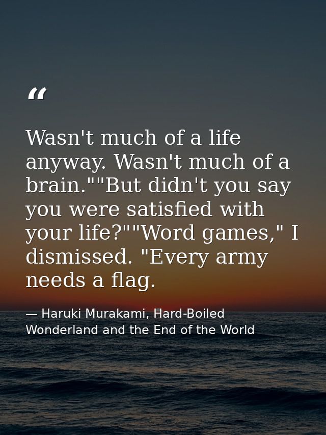 Wasn't much of a life anyway. Wasn't much of a brain.""But didn't you say you were satisfied with your life?""Word games — Haruki Murakami, Hard-Boiled Wonderland and the End of the World