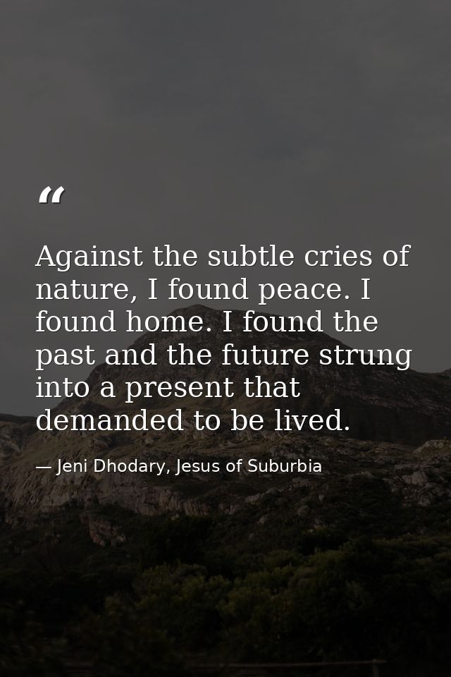 Against the subtle cries of nature, I found peace. I found home. I found the past and the future strung into a present t — Jeni Dhodary, Jesus of Suburbia