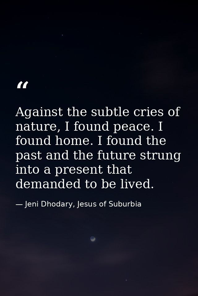 Against the subtle cries of nature, I found peace. I found home. I found the past and the future strung into a present t — Jeni Dhodary, Jesus of Suburbia