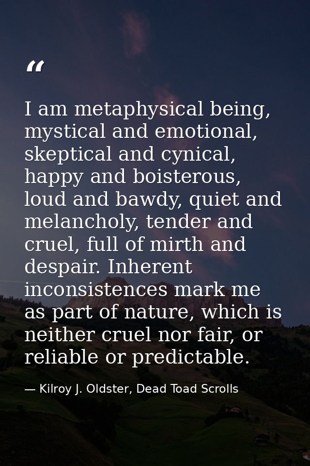 I am metaphysical being, mystical and emotional, skeptical and cynical, happy and boisterous, loud and bawdy, quiet and  — Kilroy J. Oldster, Dead Toad Scrolls
