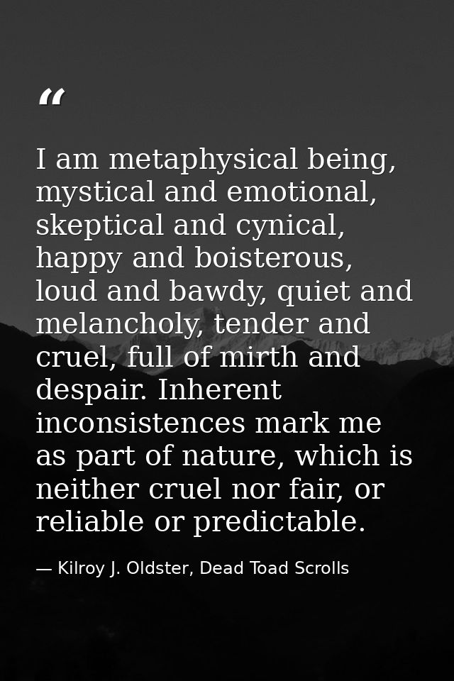 I am metaphysical being, mystical and emotional, skeptical and cynical, happy and boisterous, loud and bawdy, quiet and  — Kilroy J. Oldster, Dead Toad Scrolls