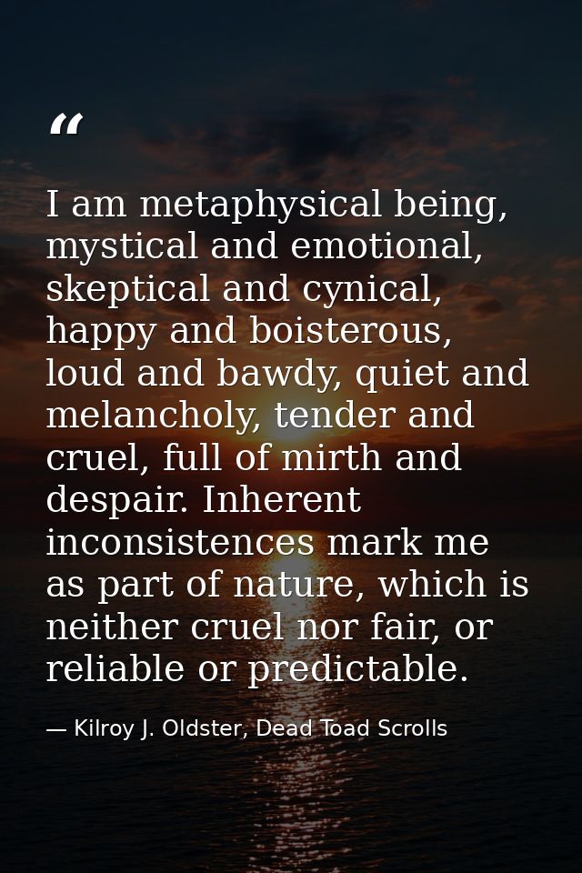 I am metaphysical being, mystical and emotional, skeptical and cynical, happy and boisterous, loud and bawdy, quiet and  — Kilroy J. Oldster, Dead Toad Scrolls