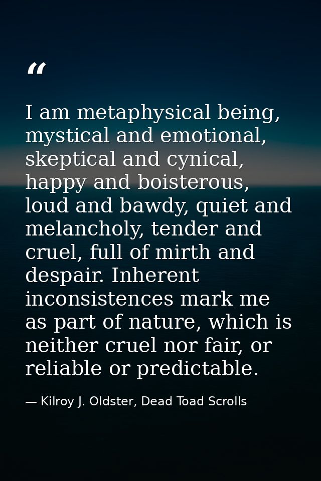 I am metaphysical being, mystical and emotional, skeptical and cynical, happy and boisterous, loud and bawdy, quiet and  — Kilroy J. Oldster, Dead Toad Scrolls