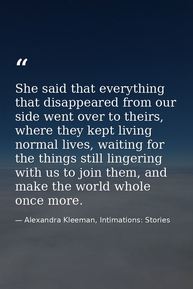 She said that everything that disappeared from our side went over to theirs, where they kept living normal lives, waitin — Alexandra Kleeman, Intimations: Stories