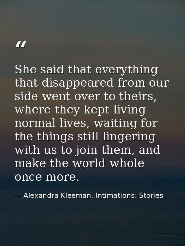 She said that everything that disappeared from our side went over to theirs, where they kept living normal lives, waitin — Alexandra Kleeman, Intimations: Stories