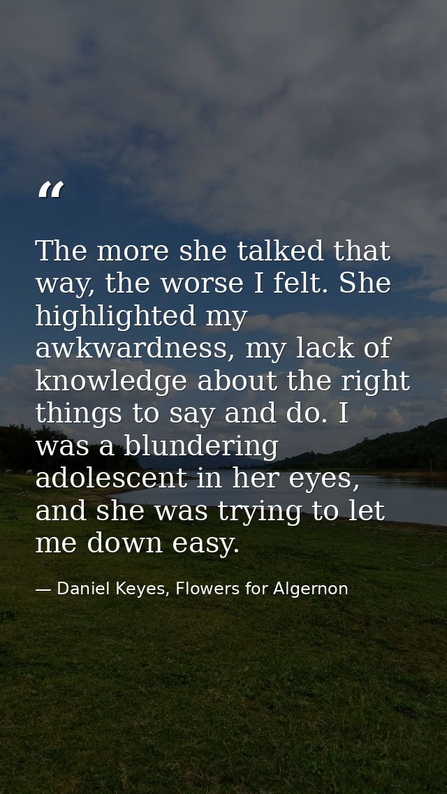 The more she talked that way, the worse I felt. She highlighted my awkwardness, my lack of knowledge about the right thi — Daniel Keyes, Flowers for Algernon