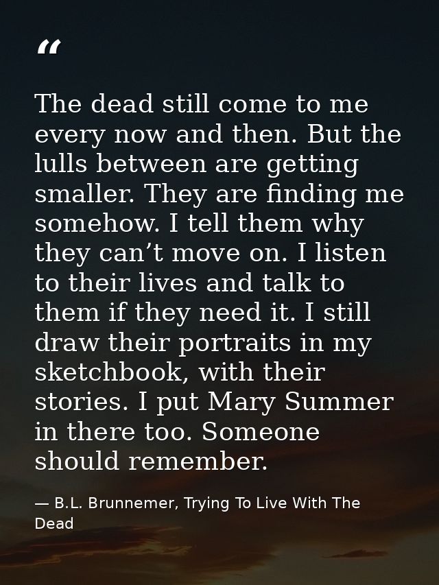 The dead still come to me every now and then. But the lulls between are getting smaller. They are finding me somehow. I  — B.L. Brunnemer, Trying To Live With The Dead