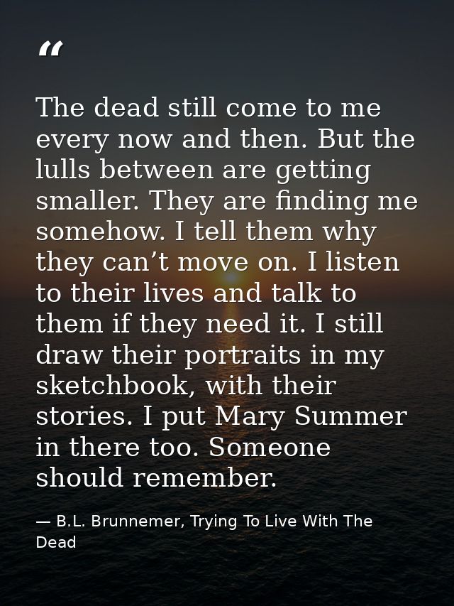 The dead still come to me every now and then. But the lulls between are getting smaller. They are finding me somehow. I  — B.L. Brunnemer, Trying To Live With The Dead