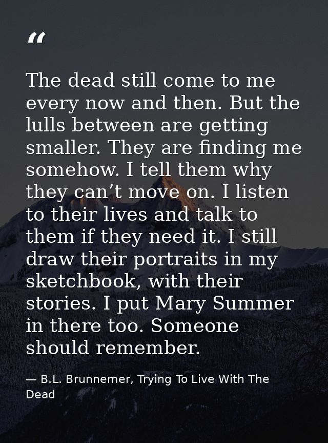 The dead still come to me every now and then. But the lulls between are getting smaller. They are finding me somehow. I  — B.L. Brunnemer, Trying To Live With The Dead