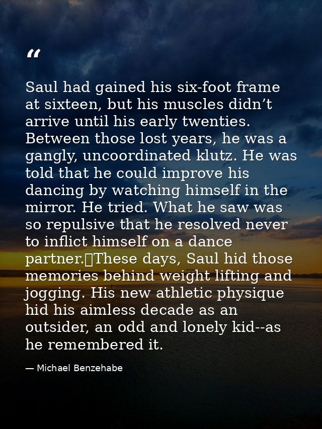 Saul had gained his six-foot frame at sixteen, but his muscles didn’t arrive until his early twenties. Between those los — Michael Benzehabe