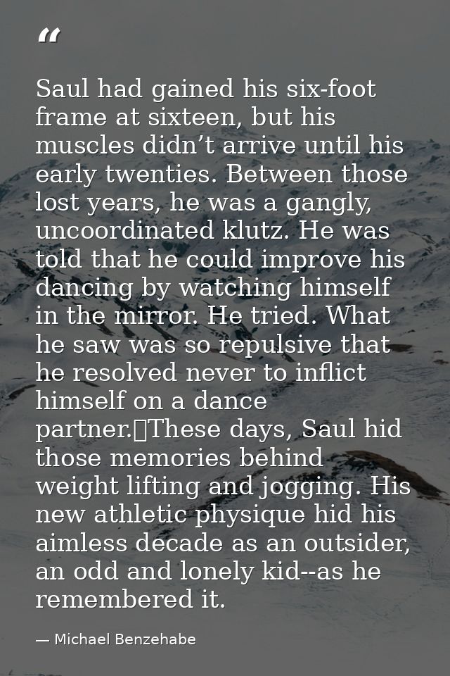 Saul had gained his six-foot frame at sixteen, but his muscles didn’t arrive until his early twenties. Between those los — Michael Benzehabe