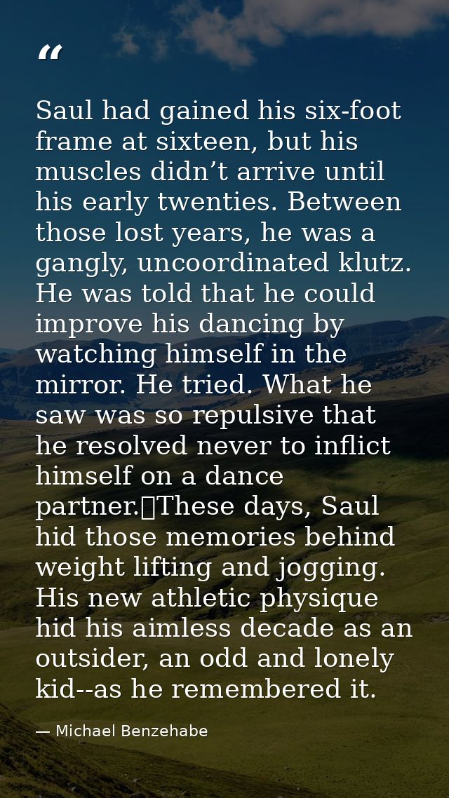 Saul had gained his six-foot frame at sixteen, but his muscles didn’t arrive until his early twenties. Between those los — Michael Benzehabe