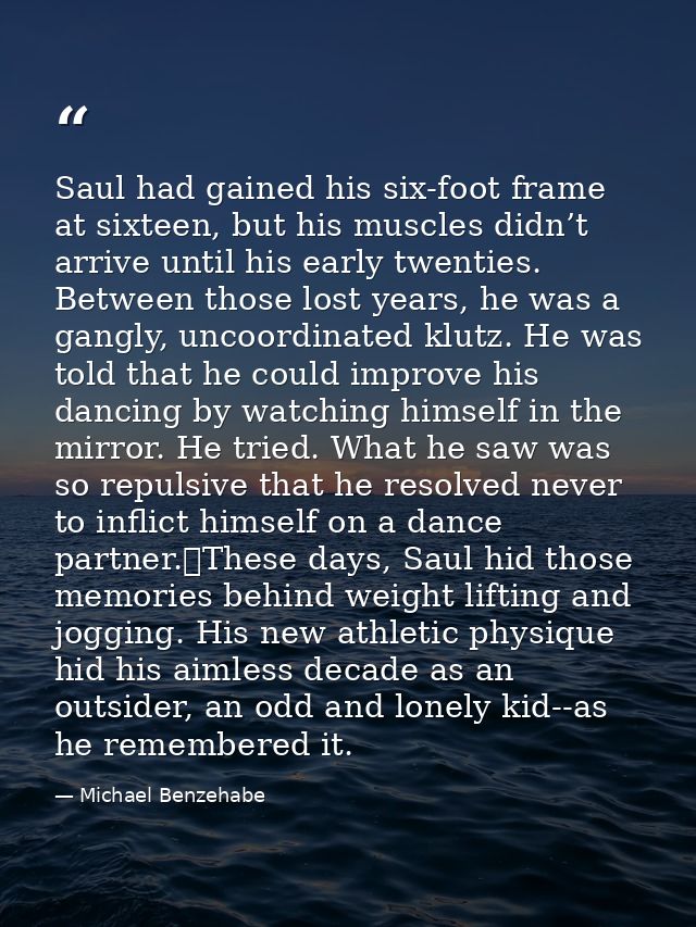 Saul had gained his six-foot frame at sixteen, but his muscles didn’t arrive until his early twenties. Between those los — Michael Benzehabe