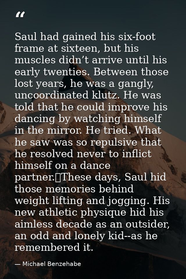 Saul had gained his six-foot frame at sixteen, but his muscles didn’t arrive until his early twenties. Between those los — Michael Benzehabe