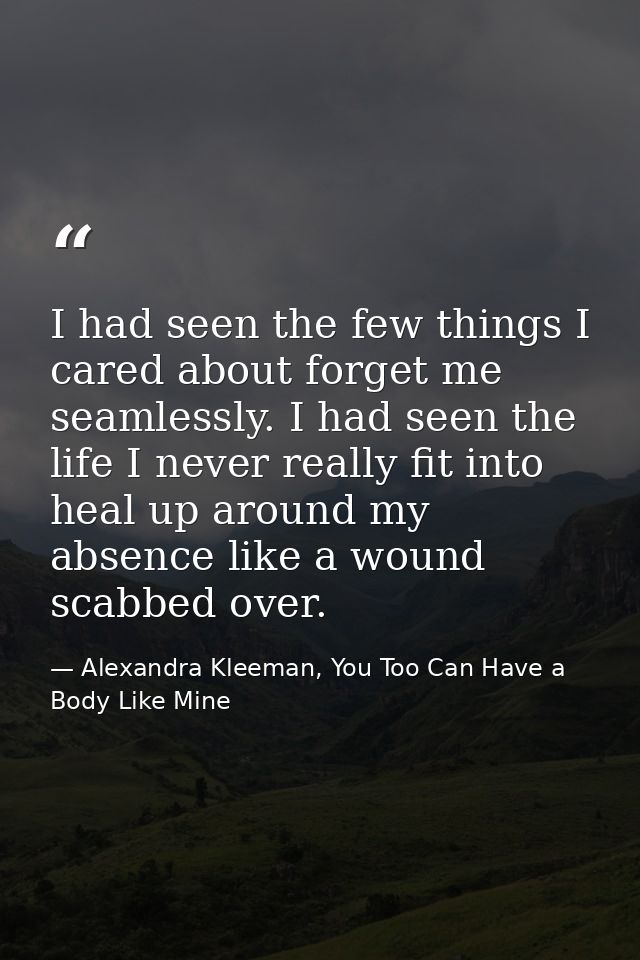 I had seen the few things I cared about forget me seamlessly. I had seen the life I never really fit into heal up around — Alexandra Kleeman, You Too Can Have a Body Like Mine
